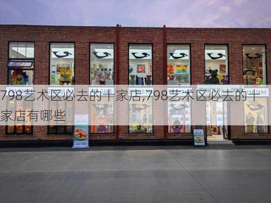 798艺术区必去的十家店,798艺术区必去的十家店有哪些