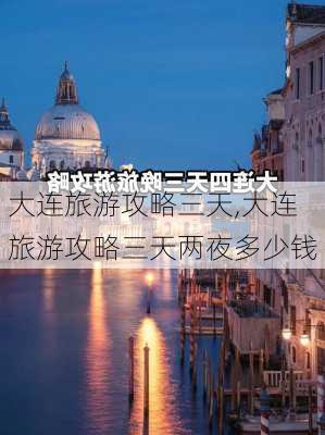 大连旅游攻略三天,大连旅游攻略三天两夜多少钱